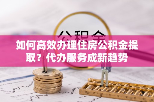 庐山如何高效办理住房公积金提取？代办服务成新趋势