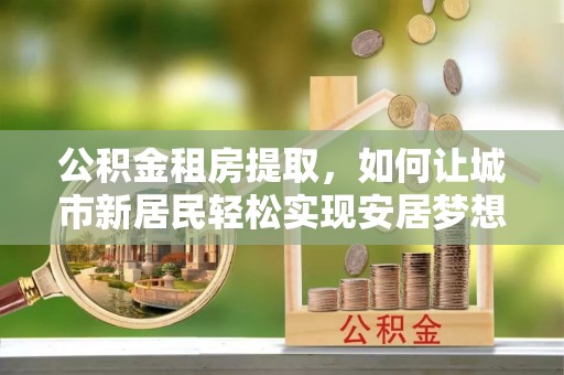 庐山公积金租房提取，如何让城市新居民轻松实现安居梦想