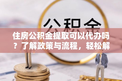 庐山住房公积金提取可以代办吗？了解政策与流程，轻松解决疑惑