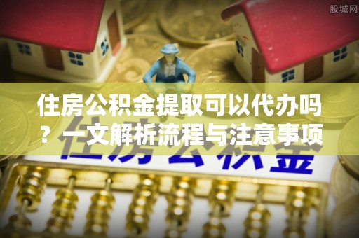 庐山住房公积金提取可以代办吗？一文解析流程与注意事项