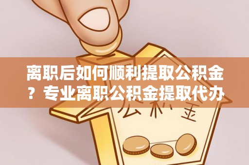 庐山离职后如何顺利提取公积金？专业离职公积金提取代办服务指南