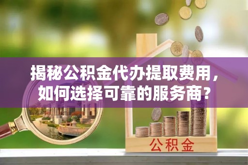 庐山揭秘公积金代办提取费用，如何选择可靠的服务商？