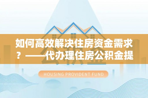庐山如何高效解决住房资金需求？——代办理住房公积金提取服务全解析