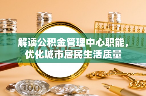 庐山解读公积金管理中心职能，优化城市居民生活质量