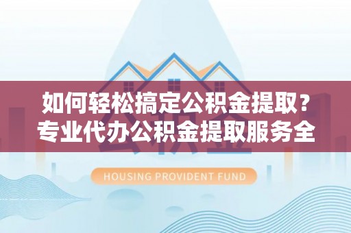 庐山如何轻松搞定公积金提取？专业代办公积金提取服务全解析
