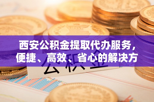 庐山西安公积金提取代办服务，便捷、高效、省心的解决方案