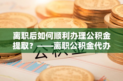 庐山离职后如何顺利办理公积金提取？——离职公积金代办提取全攻略