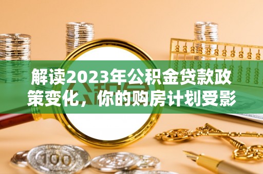 庐山解读2023年公积金贷款政策变化，你的购房计划受影响了吗？