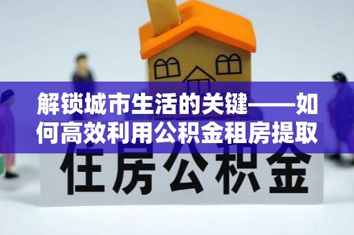 庐山解锁城市生活的关键——如何高效利用公积金租房提取实现居住自由