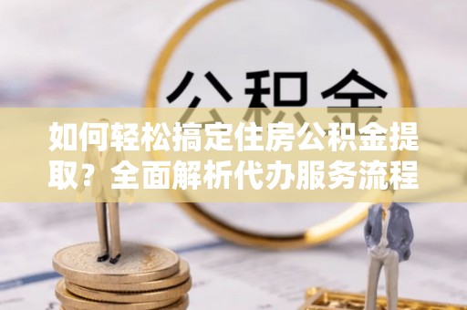 庐山如何轻松搞定住房公积金提取？全面解析代办服务流程与优势