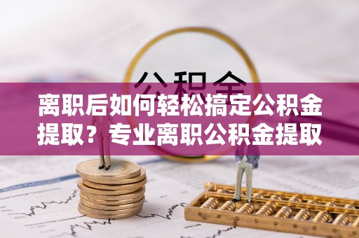 庐山离职后如何轻松搞定公积金提取？专业离职公积金提取代办服务来帮你